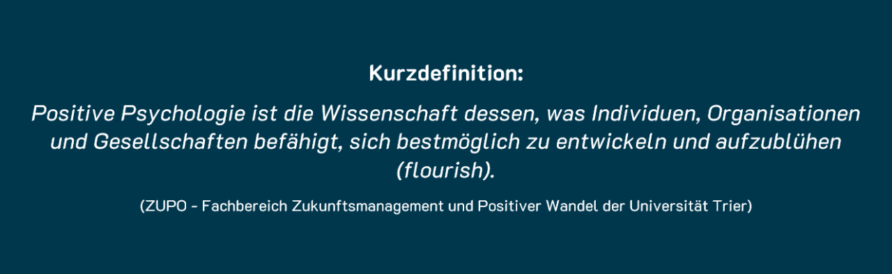 Positive Psychologie ist die Wissenschaft dessen, was Individuen, Organisationen und Gesellschaften befähigt, sich bestmöglich zu entwickeln und aufzublühen (flourish).